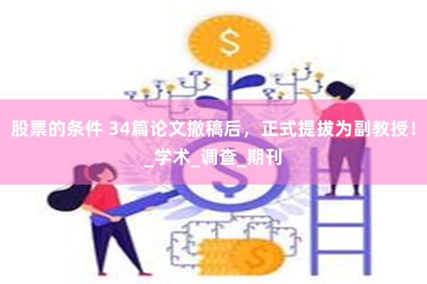 股票的条件 34篇论文撤稿后，正式提拔为副教授！_学术_调查_期刊