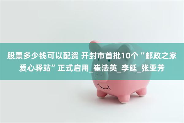 股票多少钱可以配资 开封市首批10个“邮政之家爱心驿站”正式启用_崔法英_李延_张亚芳