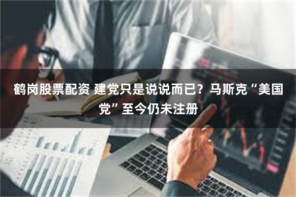 鹤岗股票配资 建党只是说说而已？马斯克“美国党”至今仍未注册