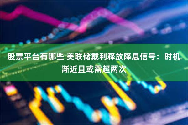 股票平台有哪些 美联储戴利释放降息信号：时机渐近且或需超两次