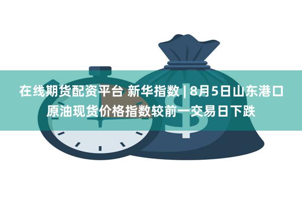 在线期货配资平台 新华指数 | 8月5日山东港口原油现货价格指数较前一交易日下跌
