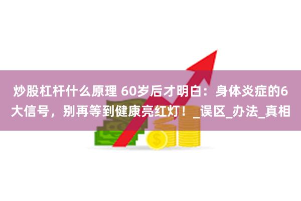 炒股杠杆什么原理 60岁后才明白：身体炎症的6大信号，别再等到健康亮红灯！_误区_办法_真相