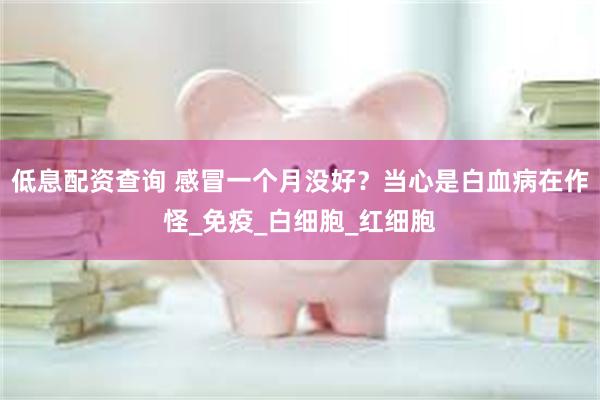 低息配资查询 感冒一个月没好？当心是白血病在作怪_免疫_白细胞_红细胞