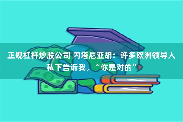 正规杠杆炒股公司 内塔尼亚胡：许多欧洲领导人私下告诉我，“你是对的”
