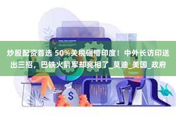 炒股配资首选 50%关税砸懵印度！中外长访印送出三招，巴铁火箭军却亮相了_莫迪_美国_政府