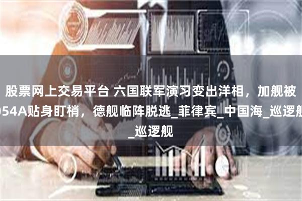 股票网上交易平台 六国联军演习变出洋相，加舰被054A贴身盯梢，德舰临阵脱逃_菲律宾_中国海_巡逻舰