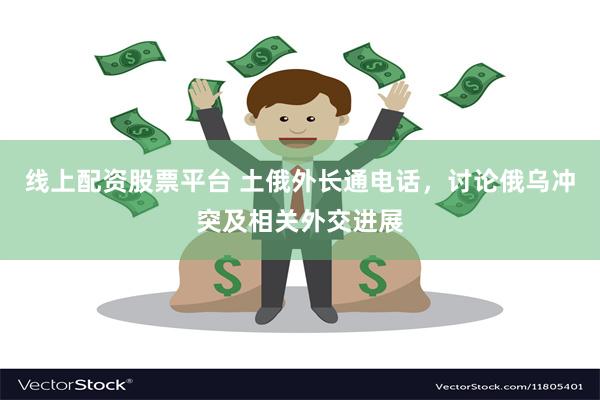 线上配资股票平台 土俄外长通电话，讨论俄乌冲突及相关外交进展