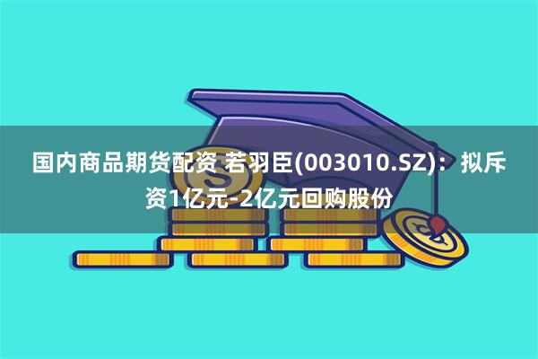 国内商品期货配资 若羽臣(003010.SZ)：拟斥资1亿元-2亿元回购股份