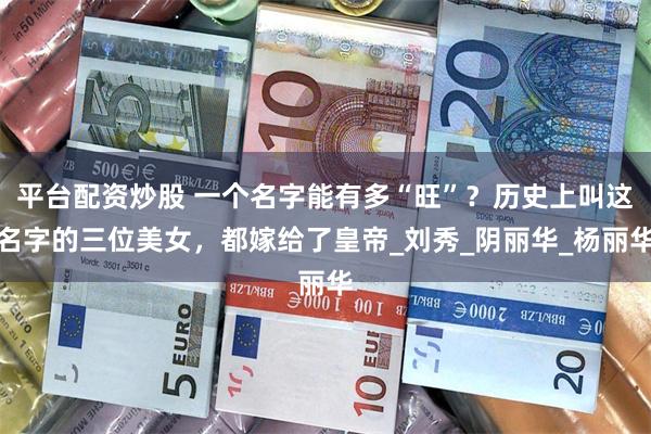 平台配资炒股 一个名字能有多“旺”？历史上叫这名字的三位美女，都嫁给了皇帝_刘秀_阴丽华_杨丽华