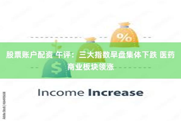 股票账户配资 午评:三大指数早盘集体下跌 医药商业板块领涨