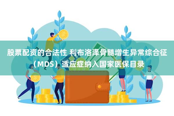 股票配资的合法性 利布洛泽骨髓增生异常综合征（MDS）适应症纳入国家医保目录