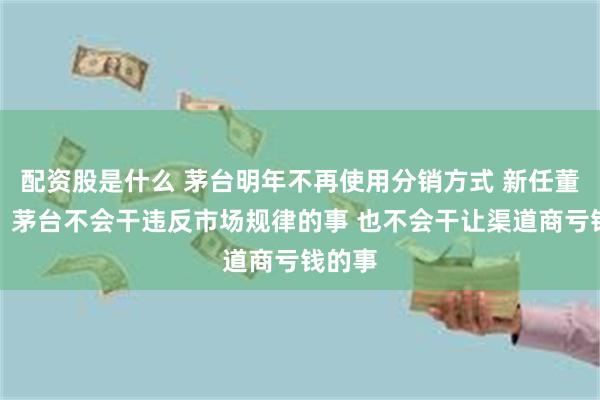 配资股是什么 茅台明年不再使用分销方式 新任董事长：茅台不会干违反市场规律的事 也不会干让渠道商亏钱的事