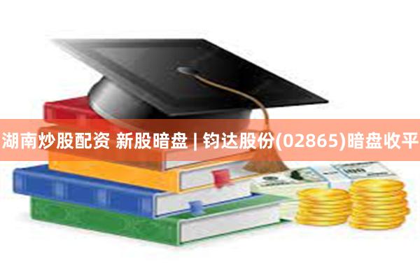 湖南炒股配资 新股暗盘 | 钧达股份(02865)暗盘收平