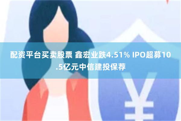 配资平台买卖股票 鑫宏业跌4.51% IPO超募10.5亿元中信建投保荐