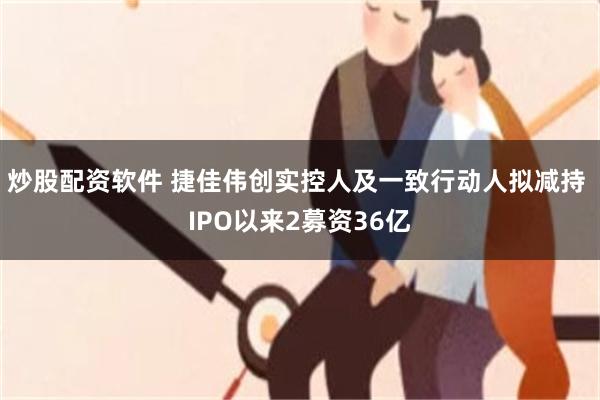 炒股配资软件 捷佳伟创实控人及一致行动人拟减持 IPO以来2募资36亿