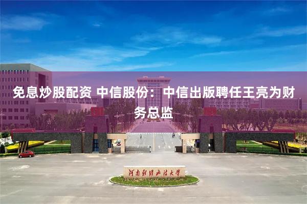 免息炒股配资 中信股份：中信出版聘任王亮为财务总监