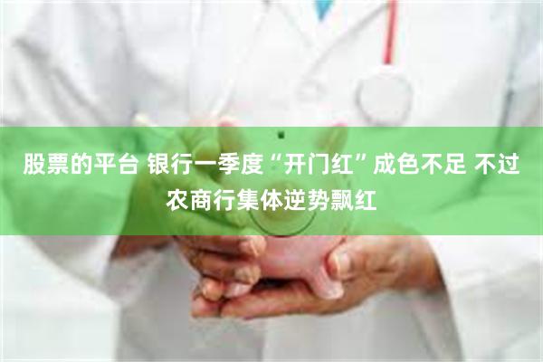 股票的平台 银行一季度“开门红”成色不足 不过农商行集体逆势飘红