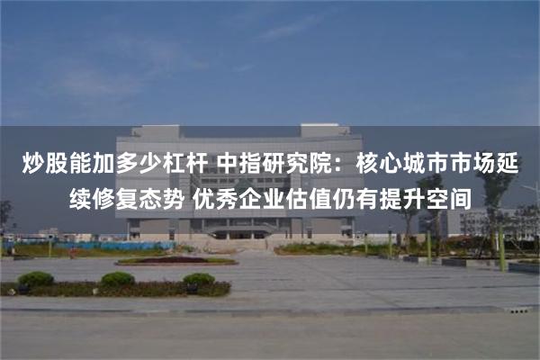 炒股能加多少杠杆 中指研究院：核心城市市场延续修复态势 优秀企业估值仍有提升空间
