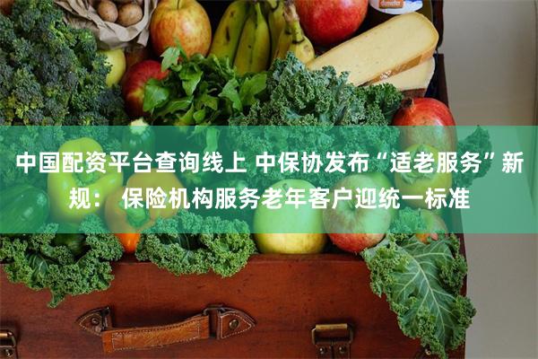 中国配资平台查询线上 中保协发布“适老服务”新规： 保险机构服务老年客户迎统一标准
