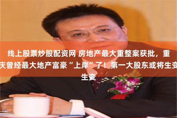 线上股票炒股配资网 房地产最大重整案获批，重庆曾经最大地产富豪“上岸”了！第一大股东或将生变