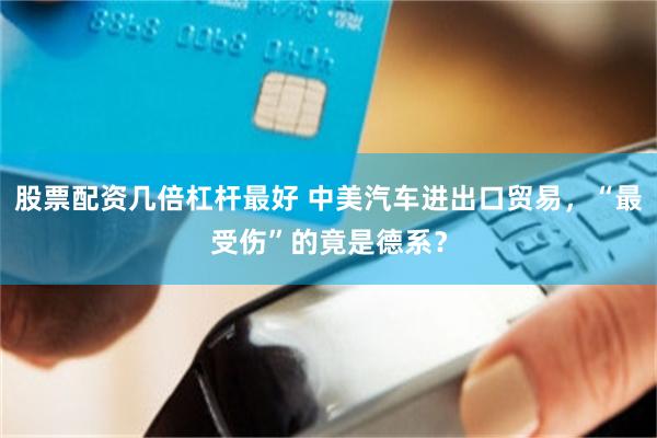 股票配资几倍杠杆最好 中美汽车进出口贸易，“最受伤”的竟是德系？