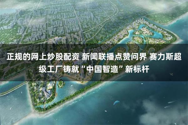 正规的网上炒股配资 新闻联播点赞问界 赛力斯超级工厂铸就“中国智造”新标杆