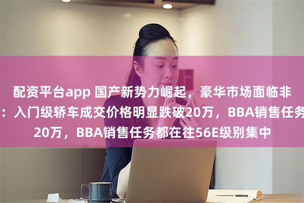 配资平台app 国产新势力崛起，豪华市场面临非常大销售压力！博主：入门级轿车成交价格明显跌破20万，BBA销售任务都在往56E级别集中