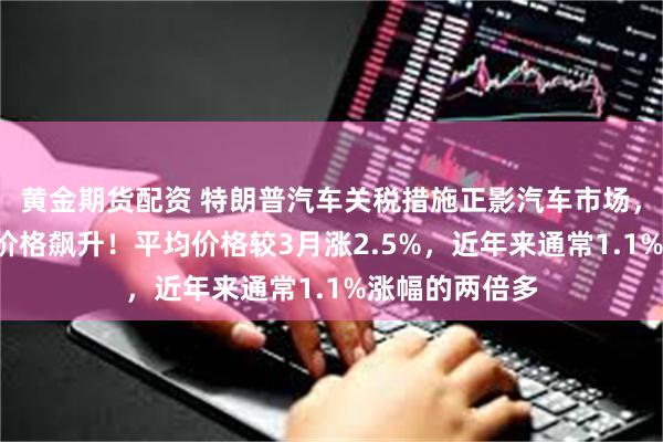 黄金期货配资 特朗普汽车关税措施正影汽车市场，美国4月汽车价格飙升！平均价格较3月涨2.5%，近年来通常1.1%涨幅的两倍多
