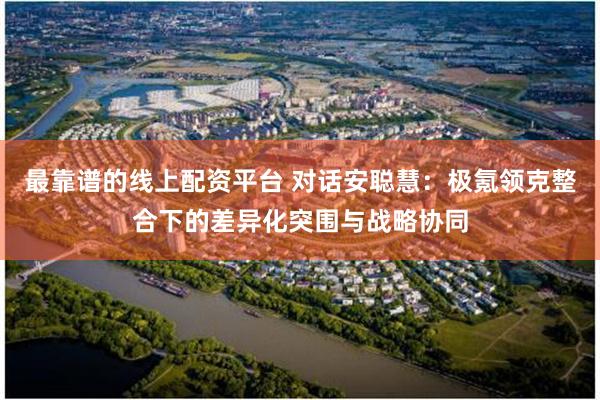 最靠谱的线上配资平台 对话安聪慧：极氪领克整合下的差异化突围与战略协同