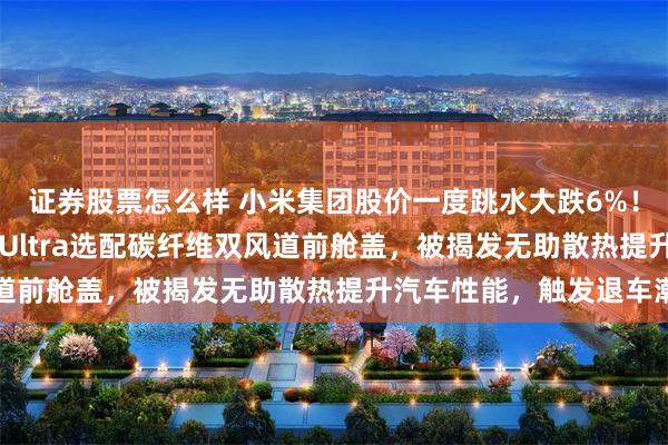 证券股票怎么样 小米集团股价一度跳水大跌6%！媒体：小米汽车SU7 Ultra选配碳纤维双风道前舱盖，被揭发无助散热提升汽车性能，触发退车潮