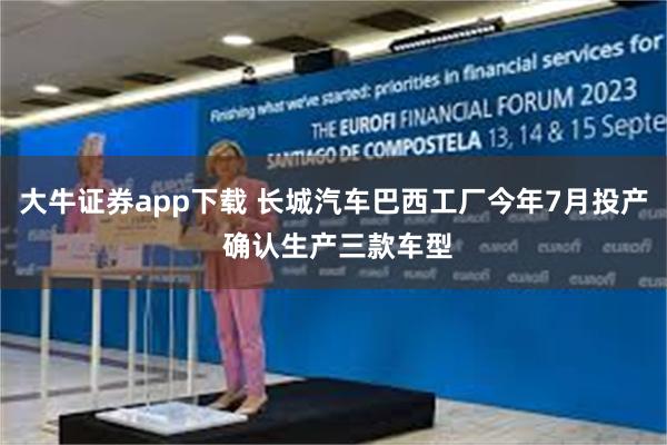 大牛证券app下载 长城汽车巴西工厂今年7月投产 确认生产三款车型