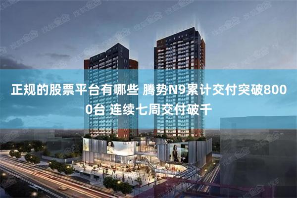 正规的股票平台有哪些 腾势N9累计交付突破8000台 连续七周交付破千