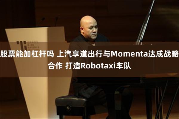 股票能加杠杆吗 上汽享道出行与Momenta达成战略合作 打造Robotaxi车队