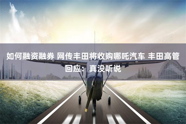 如何融资融券 网传丰田将收购哪吒汽车 丰田高管回应：真没听说