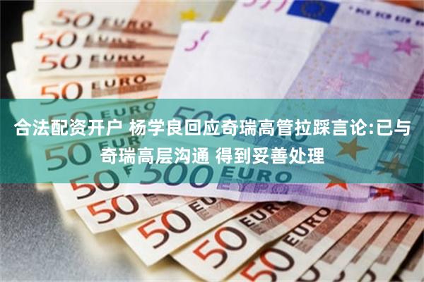 合法配资开户 杨学良回应奇瑞高管拉踩言论:已与奇瑞高层沟通 得到妥善处理