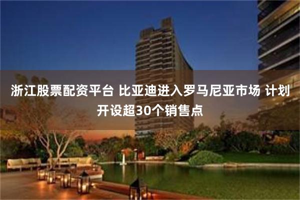 浙江股票配资平台 比亚迪进入罗马尼亚市场 计划开设超30个销售点