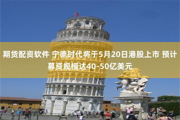 期货配资软件 宁德时代将于5月20日港股上市 预计募资规模达40-50亿美元