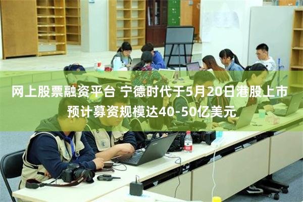 网上股票融资平台 宁德时代于5月20日港股上市 预计募资规模达40-50亿美元