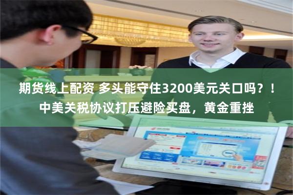 期货线上配资 多头能守住3200美元关口吗？！中美关税协议打压避险买盘，黄金重挫
