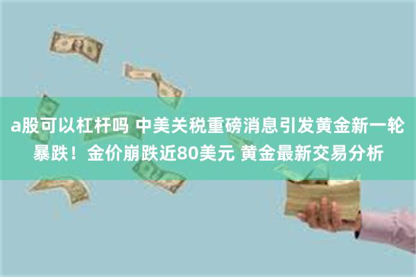 a股可以杠杆吗 中美关税重磅消息引发黄金新一轮暴跌！金价崩跌近80美元 黄金最新交易分析
