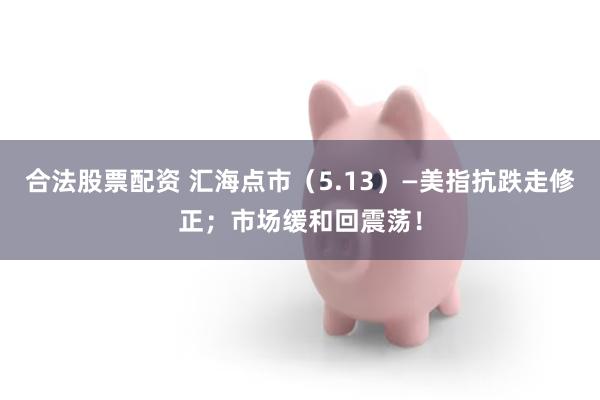合法股票配资 汇海点市（5.13）—美指抗跌走修正；市场缓和回震荡！