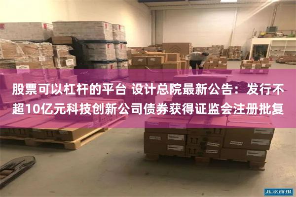 股票可以杠杆的平台 设计总院最新公告：发行不超10亿元科技创新公司债券获得证监会注册批复