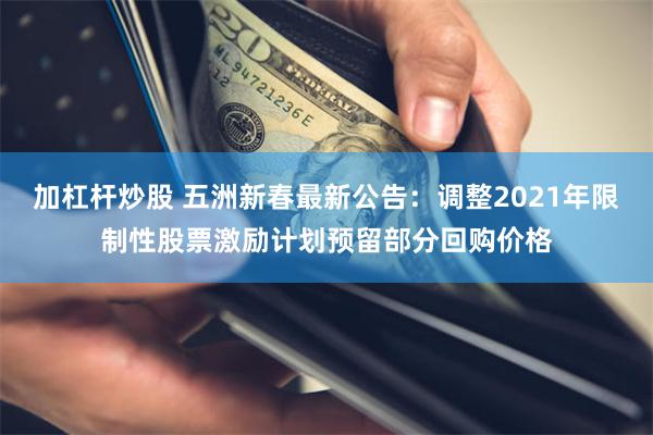 加杠杆炒股 五洲新春最新公告：调整2021年限制性股票激励计划预留部分回购价格