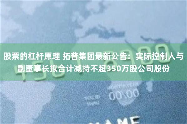 股票的杠杆原理 拓普集团最新公告：实际控制人与副董事长拟合计减持不超350万股公司股份