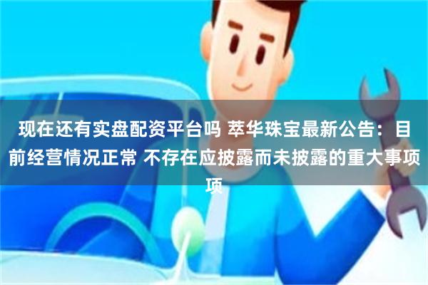 现在还有实盘配资平台吗 萃华珠宝最新公告：目前经营情况正常 不存在应披露而未披露的重大事项