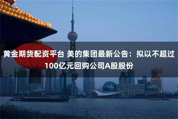 黄金期货配资平台 美的集团最新公告：拟以不超过100亿元回购公司A股股份