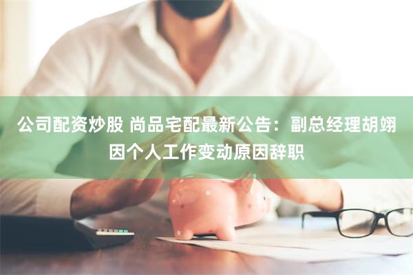 公司配资炒股 尚品宅配最新公告：副总经理胡翊因个人工作变动原因辞职