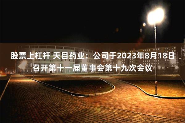 股票上杠杆 天目药业：公司于2023年8月18日召开第十一届董事会第十九次会议