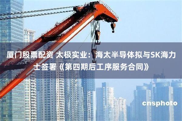 厦门股票配资 太极实业：海太半导体拟与SK海力士签署《第四期后工序服务合同》