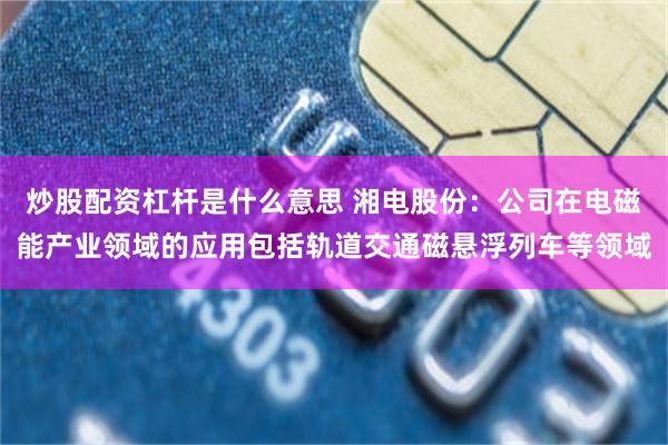 炒股配资杠杆是什么意思 湘电股份：公司在电磁能产业领域的应用包括轨道交通磁悬浮列车等领域